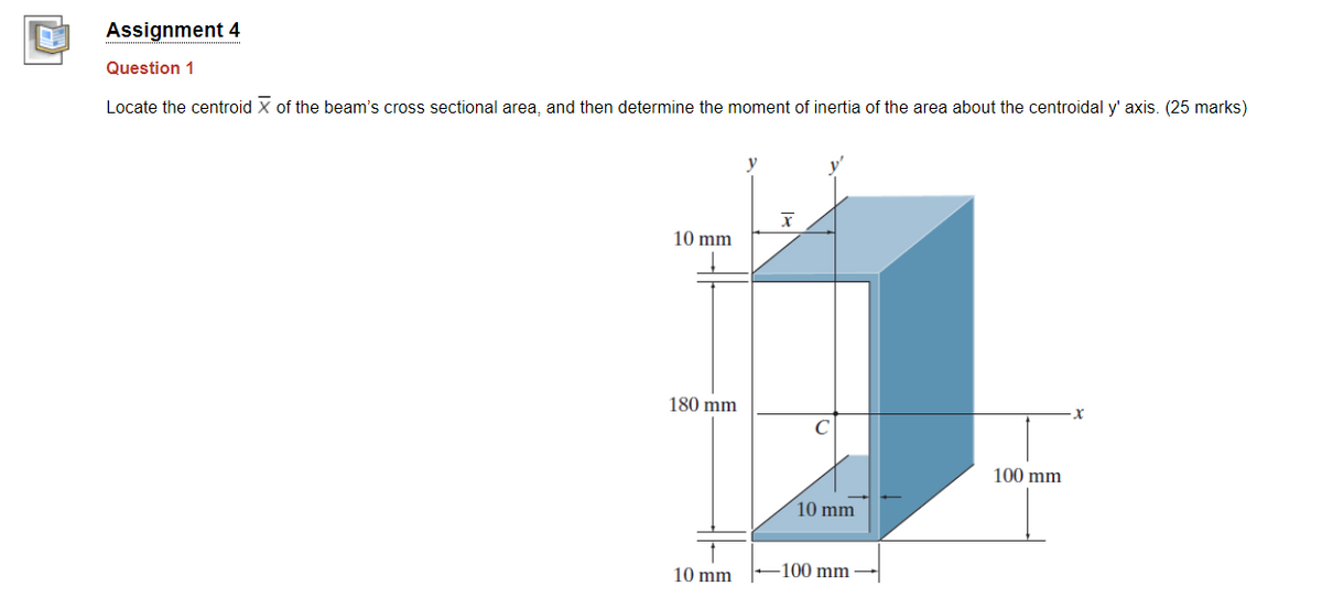 Assignment 4
Question 1
Locate the centroid X of the beam's cross sectional area, and then determine the moment of inertia of the area about the centroidal y' axis. (25 marks)
10 mm
180 mm
100 mm
10 mm
10 mm
-100 mm

