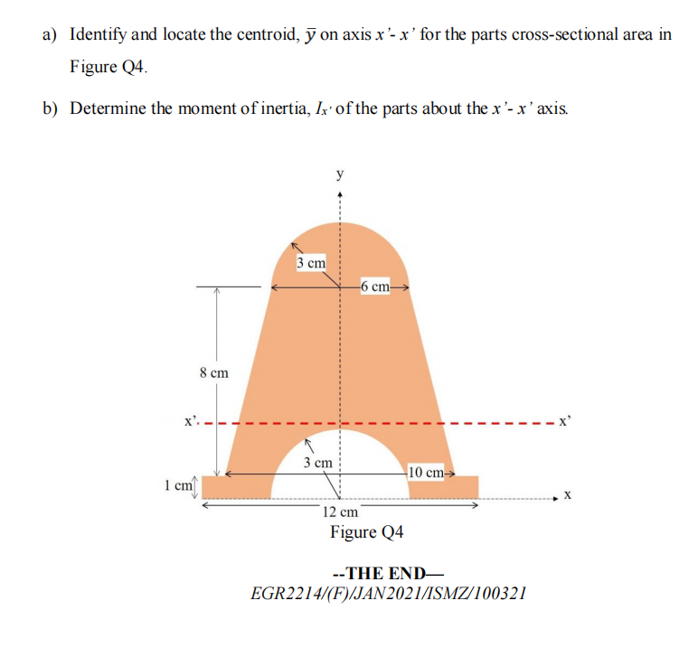 a) Identify and locate the centroid, ỹ on axis x '- x' for the parts cross-sectional area in
Figure Q4.
b) Determine the moment of inertia, Ix' of the parts about the x'- x' axis.
y
3 cm
-6 cm-
8 cm
x'. -
x'
3 cm
10 cm→
1 cm
X
12 cm
Figure Q4
--THE END-
EGR2214/(F)/JAN 2021/ISMZ/100321

