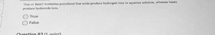 True or false? Arrhenius postulated that acids produce hydrogen ions in aqueous solution, whereas bases
produce hydroxide ions.
True
False
Question 83 (1 point)