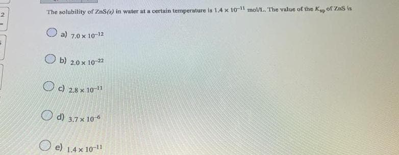 The solubility of ZnS(s) in water at a certain temperature is 1.4 x 10-11 mol/L. The value of the Kap of ZnS is
a) 7.0 x 10-12
Ob) 2.0 x 10-22
c) 28 x 10-11
d) 3.7 x 10-6
e) 1.4 x 10-11