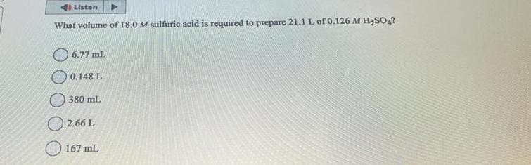 10 Listen
What volume of 18.0 M sulfuric acid is required to prepare 21.1 L of 0.126 M H₂SO4?
6.77 mL
0.148 L
380 mL
2.66 L
167 mL