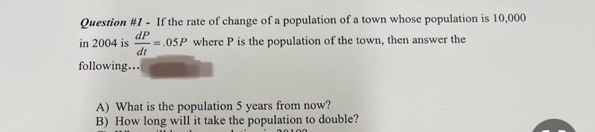 Question #1- If the rate of change of a population of a town whose population is 10,000
dP
in 2004 is
= .05P where P is the population of the town, then answer the
dt
following...
A) What is the population 5 years from now?
B) How long will it take the population to double?
00100