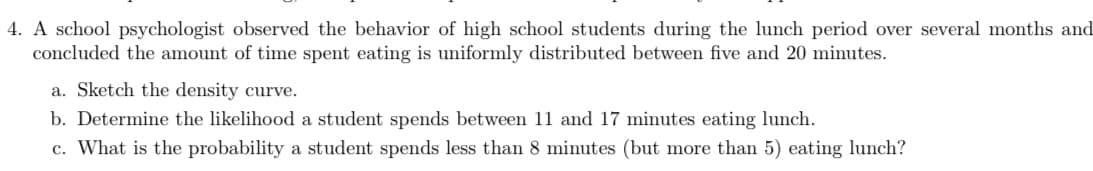 4. A school psychologist observed the behavior of high school students during the lunch period over several months and
concluded the amount of time spent eating is uniformly distributed between five and 20 minutes.
a. Sketch the density curve.
b. Determine the likelihood a student spends between 11 and 17 minutes eating lunch.
c. What is the probability a student spends less than 8 minutes (but more than 5) eating lunch?