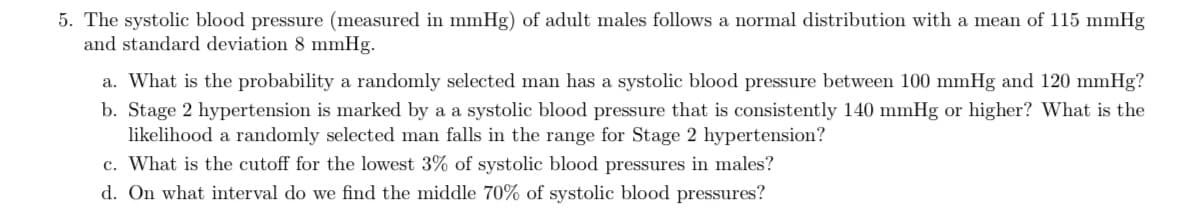 5. The systolic blood pressure (measured in mmHg) of adult males follows a normal distribution with a mean of 115 mmHg
and standard deviation 8 mmHg.
a. What is the probability a randomly selected man has a systolic blood pressure between 100 mmHg and 120 mmHg?
b. Stage 2 hypertension is marked by a a systolic blood pressure that is consistently 140 mmHg or higher? What is the
likelihood a randomly selected man falls in the range for Stage 2 hypertension?
c. What is the cutoff for the lowest 3% of systolic blood pressures in males?
d. On what interval do we find the middle 70% of systolic blood pressures?