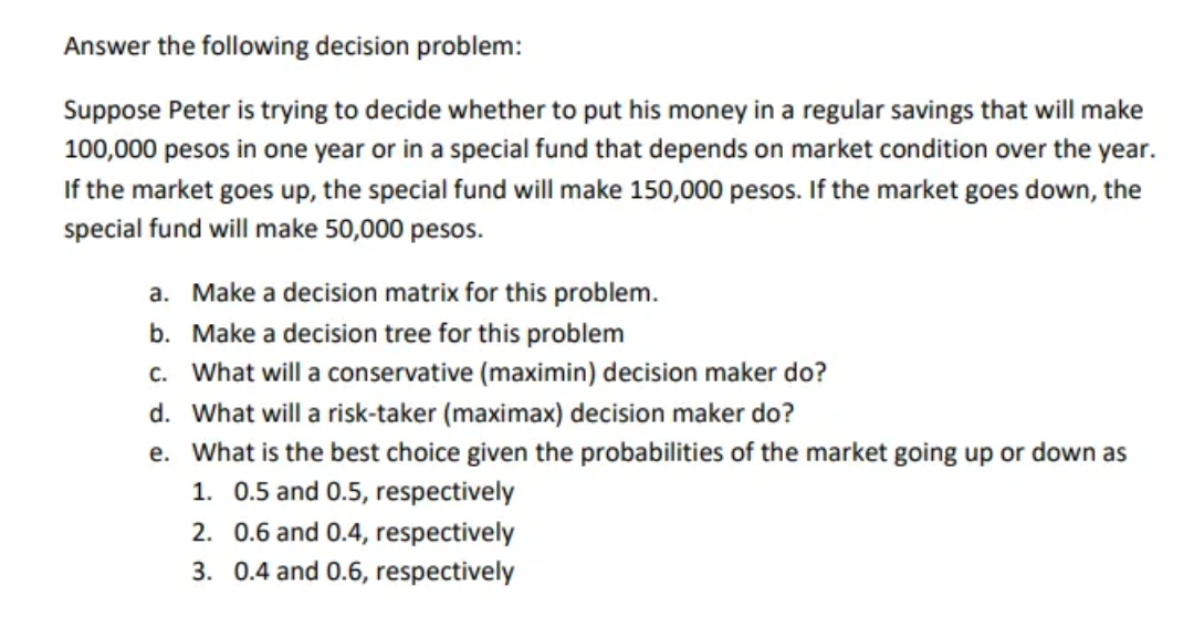 Answer the following decision problem:
Suppose Peter is trying to decide whether to put his money in a regular savings that will make
100,000 pesos in one year or in a special fund that depends on market condition over the year.
If the market goes up, the special fund will make 150,000 pesos. If the market goes down, the
special fund will make 50,000 pesos.
a. Make a decision matrix for this problem.
b. Make a decision tree for this problem
c. What will a conservative (maximin) decision maker do?
d. What will a risk-taker (maximax) decision maker do?
e. What is the best choice given the probabilities of the market going up or down as
1. 0.5 and 0.5, respectively
2. 0.6 and 0.4, respectively
3. 0.4 and 0.6, respectively
