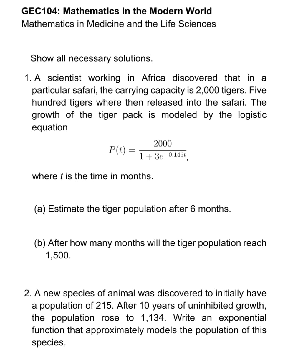 GEC104: Mathematics in the Modern World
Mathematics in Medicine and the Life Sciences
Show all necessary solutions.
1. A scientist working in Africa discovered that in a
particular safari, the carrying capacity is 2,000 tigers. Five
hundred tigers where then released into the safari. The
growth of the tiger pack is modeled by the logistic
equation
2000
P(t) =
1+ 3e-0.145t
where t is the time in months.
(a) Estimate the tiger population after 6 months.
(b) After how many months will the tiger population reach
1,500.
2. A new species of animal was discovered to initially have
a population of 215. After 10 years of uninhibited growth,
the population rose to 1,134. Write an exponential
function that approximately models the population of this
species.

