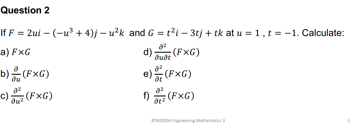 Question 2
If F
2ui – (-u³ + 4)j – u²k and G = t?i – 3tj + tk at u = 1 , t = –1. Calculate:
a) F×G
a2
(FxG)
d)
дидt
b)음(FxG)
a2
e)
at
(FxG)
ди
a2
a2
c) (FxG)
ди?
f)
(F×G)
at2
BTB20304 Engineering Mathematics 3
