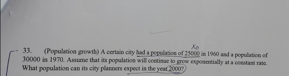 Xo
33.
(Population growth) A certain city had a population of 25000 in 1960 and a population of
30000 in 1970. Assume that its population will continue to grow exponentially at a constant rate.
What population can its city planners expect in the
year 2000?
