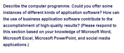 Describe the computer programme. Could you offer some
instances of different kinds of application software? How can
the use of business application software contribute to the
accomplishment of high-quality results? (Please respond to
this section based on your knowledge of Microsoft Word,
Microsoft Excel, Microsoft PowerPoint, and social media
applications.)