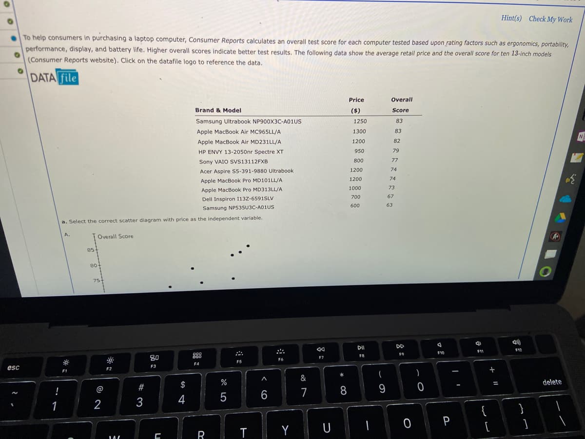 Hint(s) Check My Work
To help consumers in purchasing a laptop computer, Consumer Reports calculates an overall test score for each computer tested based upon rating factors such as ergonomics, portability,
performance, display, and battery life. Higher overall scores indicate better test results. The following data show the average retail price and the overall score for ten 13-inch models
(Consumer Reports website). Click on the datafile logo to reference the data.
O
DATA file
Price
Overall
Score
Brand & Model
($)
83
N
Samsung Ultrabook NP900X3C-A01US
Apple MacBook Air MC965LL/A
Apple MacBook Air MD231LL/A
HP ENVY 13-2050nr Spectre XT
Sony VAIO SVS13112FXB
Acer Aspire S5-391-9880 Ultrabook.
Apple MacBook Pro MD101LL/A
Apple MacBook Pro MD313LL/A
Dell Inspiron 113Z-6591SLV
Samsung NP535U3C-A01US
esc
~
!
1
a. Select the correct scatter diagram with price as the independent variable.
A.
Overall Score
000
000
F6
F5
F4
F1
85-
80+
75+
@
2
F2
IA
W
# 3
20
F3
C
$
4
R
%
5
T
A
6
Y
&
7
F7
U
* 00
8
1250
1300
1200
950
800
1200
1200
1000
700
600
DII
F8
1
(
9
83
82
79
77
74
74
73
67
63
DD
F9
O
)
0
78
F10
P
a
F11
{
+ 11
[
=
F12
}
1
C
A
delete
1