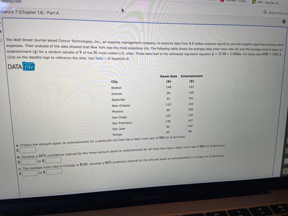 MINDTAP
Connect - Class:.
H Mail - Sanchez, B.
nework 7 (Chapter 14) - Part A
Q Search this COL
The Wall Street Journal asked Concur Technologies, Inc., an expense managèment company, to examine data from 8.3 million expense reports to provide insights regarding business travel
expenses. Their analysis of the data showed that New York was the most expensive city. The following table shows the average daily hotel room rate (2) and the average amount spent on
entertainment (y) for a random sample of 9 of the 25 most-visited U.S. cities. These data lead to the estimated regression equation û = 17.49 + 1.0334x. For these data SSE = 1541.4.
Click on the datafile logo to reference the data. Use Table 1 of Appendix B.
%3D
%3D
DATA file
Room Rate
Entertainment
City
($)
($)
Boston
148
161
Denver
96
105
Nashville
91
101
New Orleans
110
142
Phoenix
90
100
San Diego
102
120
San Francisco
136
167
90
140
San Jose
82
98
Tampa
a. Predict the amount spent on entertainment for a particular city that has a daily room rate of $89 (to 2 decimals).
2$
b. Develop a 95% confidence interval for the mean amount spent on entertainment for all cities that have a daily room rate of $89 (to 2 decimals).
$
to $
c. The average room rate in Chicago is $128. Develop a 95% prediction interval for the amount spent on entertainment in Chicago (to 2 decimals).
to $
MacBook Air
F12
F11
DD
E10
