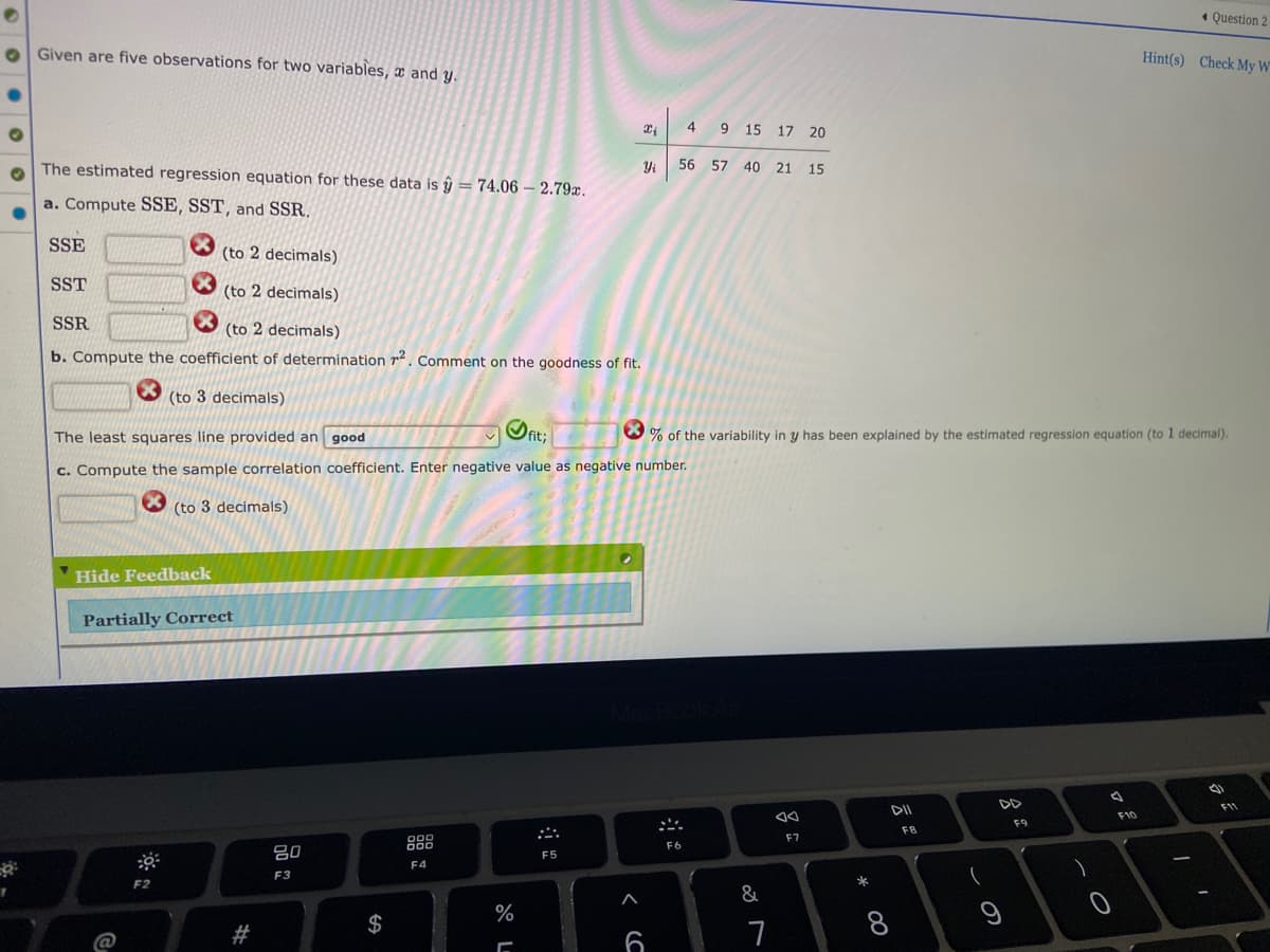 7
Given are five observations for two variables, and y.
The estimated regression equation for these data is ŷ = 74.06 - 2.79x.
a. Compute SSE, SST, and SSR.
SSE
(to 2 decimals)
SST
(to 2 decimals)
SSR
(to 2 decimals)
b. Compute the coefficient of determination 7². Comment on the goodness of fit.
*
(to 3 decimals)
The least squares line provided an good
fit;
c. Compute the sample correlation coefficient. Enter negative value as negative number.
(to 3 decimals)
Hide Feedback
Partially Correct
DOD
000
F5
F4
@
O:
F2
C
#
80
F3
$
Question 2
Hint(s) Check My W
4
9 15 17 20
56 57 40 21 15
% of the variability in y has been explained by the estimated regression equation (to 1 decimal).
A
AA
DII
۴۹۹
F7
%
[
Xi
Yi
6
F6
&
7
*
FB
9
F9
-0
F10
-
1