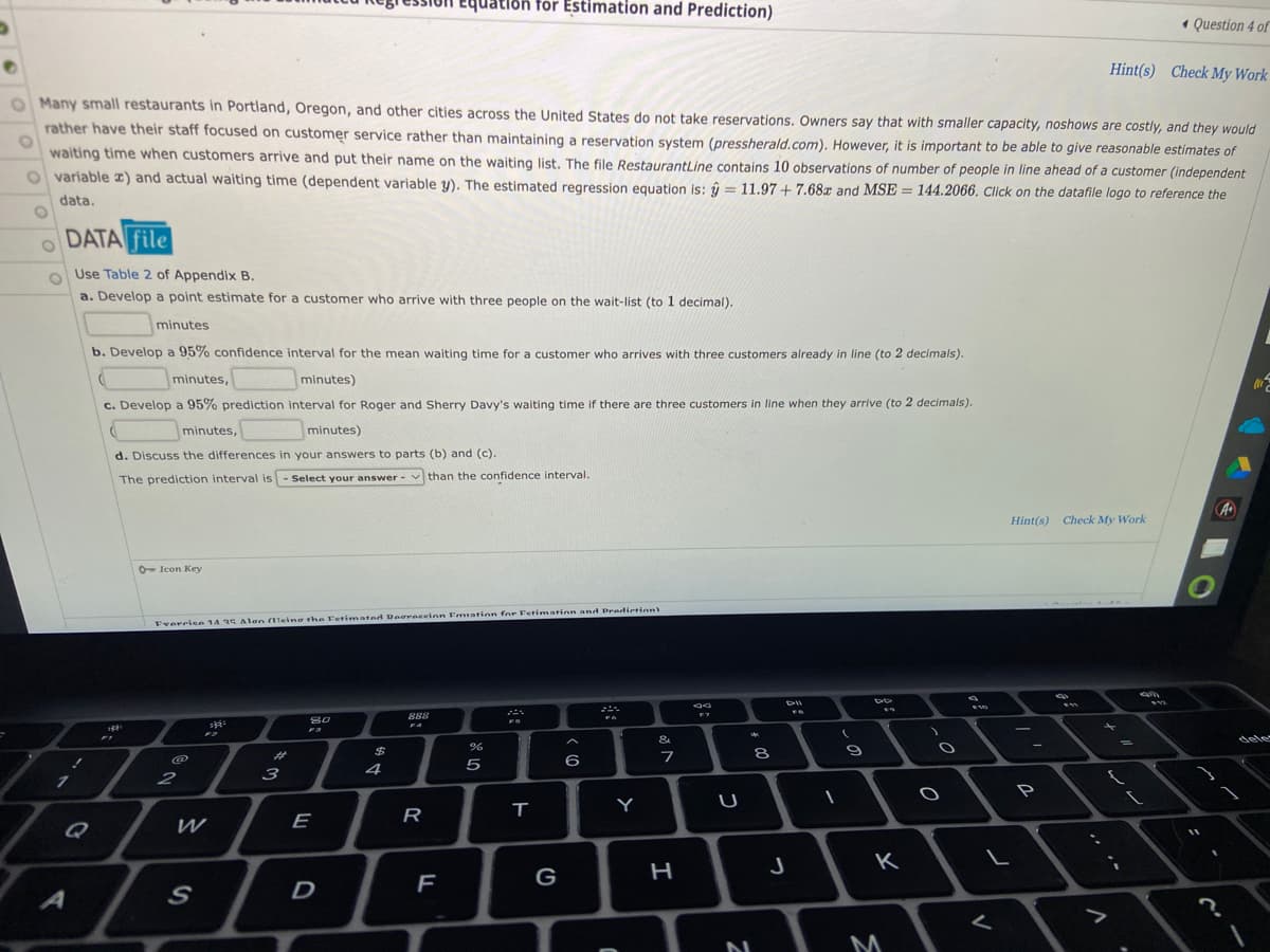 quation for Estimation and Prediction)
Question 4 of
Hint(s) Check My Work
O Many small restaurants in Portland, Oregon, and other cities across the United States do not take reservations. Owners say that with smaller capacity, noshows are costly, and they would
rather have their staff focused on customer service rather than maintaining a reservation system (pressherald.com). However, it is important to be able to give reasonable estimates of
O
waiting time when customers arrive and put their name on the waiting list. The file RestaurantLine contains 10 observations of number of people in line ahead of a customer (independent
Ovariable x) and actual waiting time (dependent variable y). The estimated regression equation is: y = 11.97 +7.68x and MSE= 144.2066. Click on the datafile logo to reference the
data.
DATA file
Use Table 2 of Appendix B.
a. Develop a point estimate for a customer who arrive with three people on the wait-list (to 1 decimal).
minutes
b. Develop a 95% confidence interval for the mean waiting time for a customer who arrives with three customers already in line (to 2 decimals).
minutes,
minutes)
(
c. Develop a 95% prediction interval for Roger and Sherry Davy's waiting time if there are three customers in line when they arrive (to 2 decimals).
d
minutes,
minutes)
d. Discuss the differences in your answers to parts (b) and (c).
The prediction interval is Select your answer than the confidence interval.
O Icon Key
Everrice 14 35 Alan (Teing the Fetimated Degraceinn Fration for Fetimation and Prediction)
DII
FB
888
spots
80
**
FA
&
%
6
3
7
O
O
7
A
!
2
W
S
F3
E
D
$
ਝ
4
R
F
5
T
G
Y
of A
H
U
2
8
J
1
(
9
DD
K
M
)
O
$35
L
<
Hint(s) Check My Work
m
"S
A
?