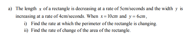 The length x of a rectangle is decreasing at a rate of 5cm/seconds and the width y
increasing at a rate of 4cm/seconds. When x = 10cm and y= 6cm,
i) Find the rate at which the perimeter of the rectangle is changing.
ii) Find the rate of change of the area of the rectangle.
