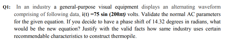 QI: In an industry a general-purpose visual equipment displays an alternating waveform
comprising of following data, i(t) =75 sin (200xt) volts. Validate the normal AC parameters
for the given equation. If you decide to have a phase shift of 14.32 degrees in radians, what
would be the new equation? Justify with the valid facts how same industry uses certain
recommendable characteristics to construct thermopile.
