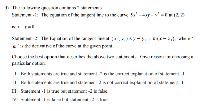 The following question contains 2 statements.
Statement -1: The equation of the tangent line to the curve 5x² – 4xy – y = 0 at (2, 2)
is x- y=0
Statement -2: The Equation of the tangent line at ( x, , y, ) is y – Y1 = m(x – x1), where *
m' is the derivative of the curve at the given point.
Choose the best option that describes the above two statements. Give reason for choosing a
particular option.
I. Both statements are true and statement -2 is the correct explanation of statement -1
II. Both statements are true and statement-2 is not correct explanation of statement -1
III. Statement -1 is true but statement -2 is false.
IV. Statement -1 is false but statement -2 is true.
