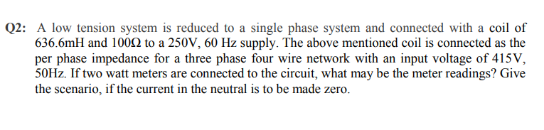 Q2: A low tension system is reduced to a single phase system and connected with a coil of
636.6mH and 100N to a 250V, 60 Hz supply. The above mentioned coil is connected as the
per phase impedance for a three phase four wire network with an input voltage of 415 V,
50HZ. If two watt meters are connected to the circuit, what may be the meter readings? Give
the scenario, if the current in the neutral is to be made zero.
