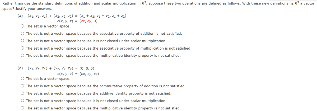 Rather than use the standard definitions of addition and scalar multiplication in R³, suppose these two operations are defined as follows. With these new definitions, is R3
a vector
space? Justify your answers.
(a)
(X1, Y1, Z1) + (x2, Y2, z2)
с(х, у, 2)
O The set is a vector space.
(x1 + X2, Y1 + Y2, Z1 + z2)
(сх, су, 0)
O The set is not a vector space because the associative property of addition is not satisfied.
O The set is not a vector space because it is not closed under scalar multiplication.
O The set is not a vector space because the associative property of multiplication is not satisfied.
O The set is not a vector space because the multiplicative identity property is not satisfied.
: (0,0, 0)
с (х, у, 2) %3D (сх, су, сz)
(Б)
(X1, Y1, Z1) + (x2, Y2, z2)
O The set is a vector space.
O The set is not a vector space because the commutative property of addition is not satisfied.
O The set is not a vector space because the additive identity property is not satisfied.
O The set is not a vector space because it is not closed under scalar multiplication.
O The set is not a vector space because the multiplicative identity property is not satisfied.
