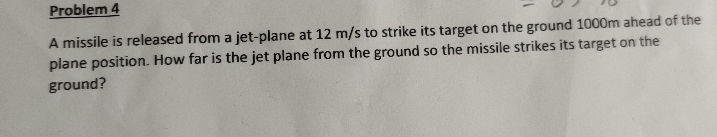 Problem 4
A missile is released from a jet-plane at 12 m/s to strike its target on the ground 1000m ahead of the
plane position. How far is the jet plane from the ground so the missile strikes its target on the
ground?

