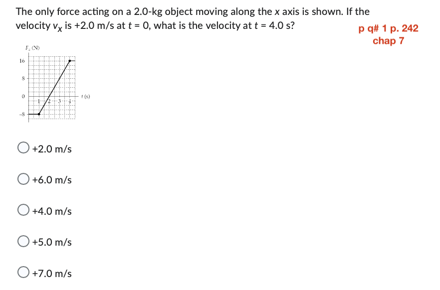 The only force acting on a 2.0-kg object moving along the x axis is shown. If the
velocity vx is +2.0 m/s at t = 0, what is the velocity at t = 4.0 s?
F. (N)
16
8
7
0
-8
+2.0 m/s
+6.0 m/s
+4.0 m/s
+5.0 m/s
O +7.0 m/s
f(s)
p q# 1 p. 242
chap 7