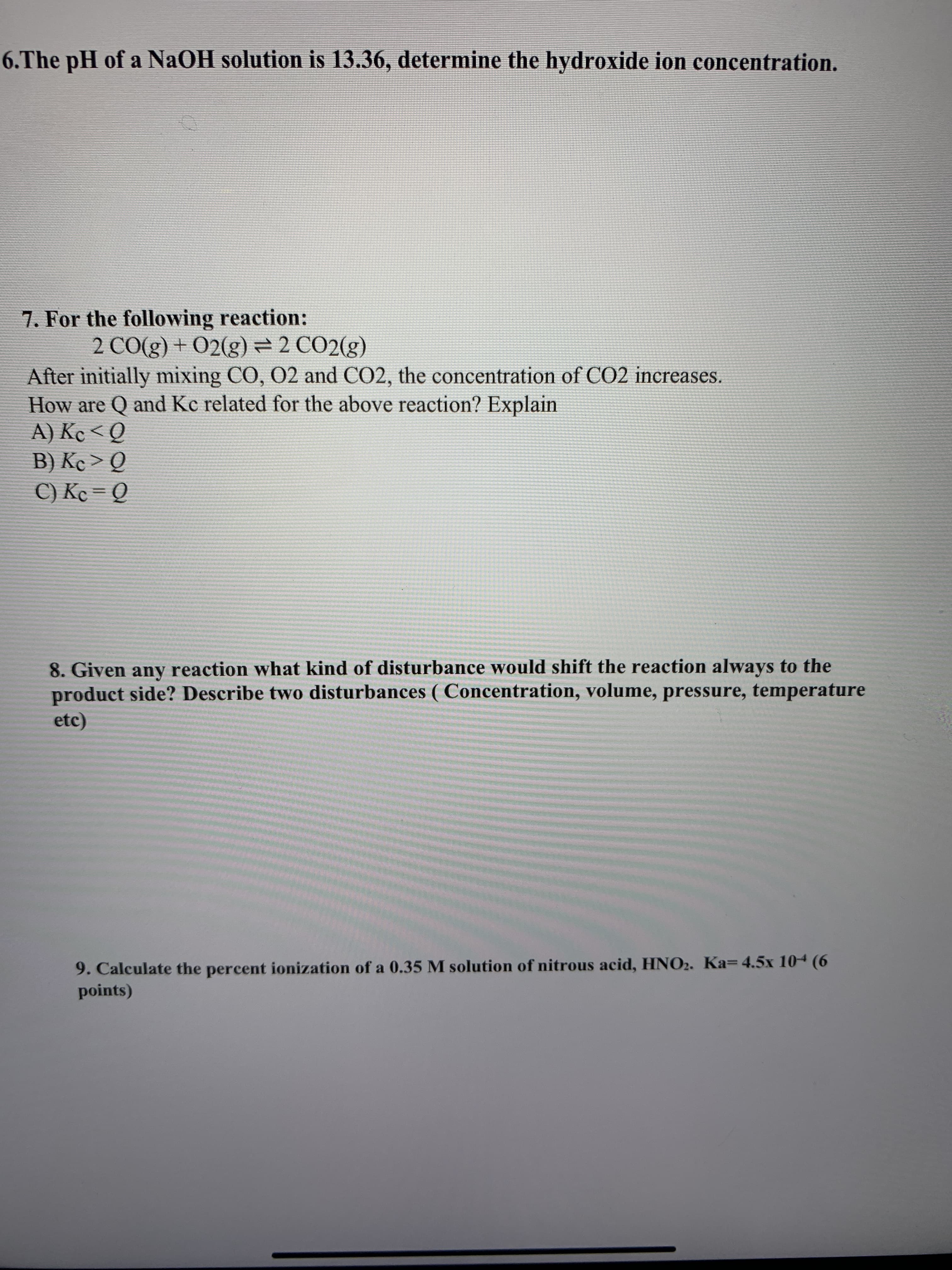 6.The pH of a NaOH solution is 13.36, determine the hydroxide ion concentration.
7. For the following reaction:
2 CO(g) + 02(g)= 2 CO2(g)
After initially mixing CO, 02 and CO2, the concentration of CO2 increases.
How are Q and Kc related for the above reaction? Explain
A) Kc < Q
B) Kc> Q
C) Kc = Q
%3D
8. Given any reaction what kind of disturbance would shift the reaction always to the
product side? Describe two disturbances ( Concentration, volume, pressure, temperature
etc)
9. Calculate the percent ionization of a 0.35 M solution of nitrous acid, HNO2. Ka=4.5x 104 (6
points)
