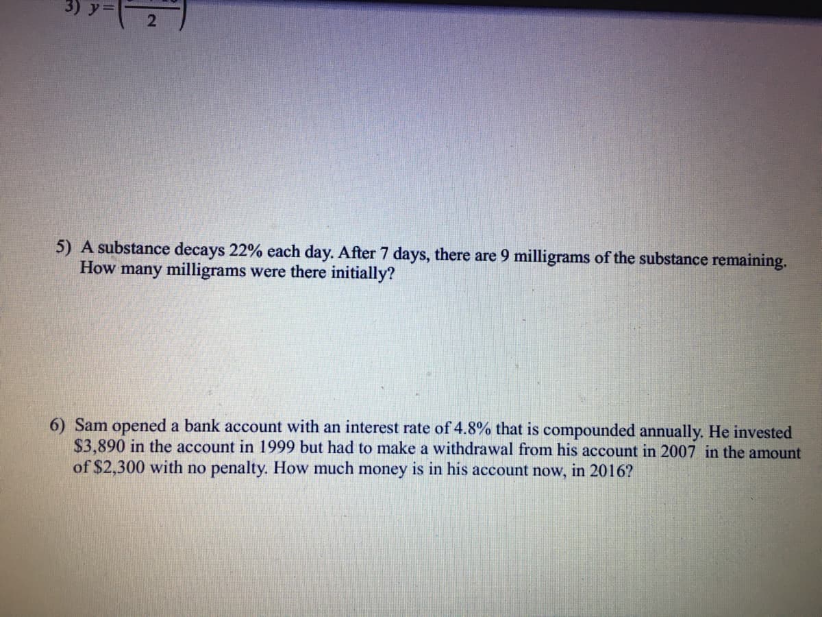 5) A substance decays 22% each day. After 7 days, there are 9 milligrams of the substance remaining.
How many milligrams were there initially?
6) Sam opened a bank account with an interest rate of 4.8% that is compounded annually. He invested
$3,890 in the account in 1999 but had to make a withdrawal from his account in 2007 in the amount
of $2,300 with no penalty. How much money is in his account now, in 2016?
