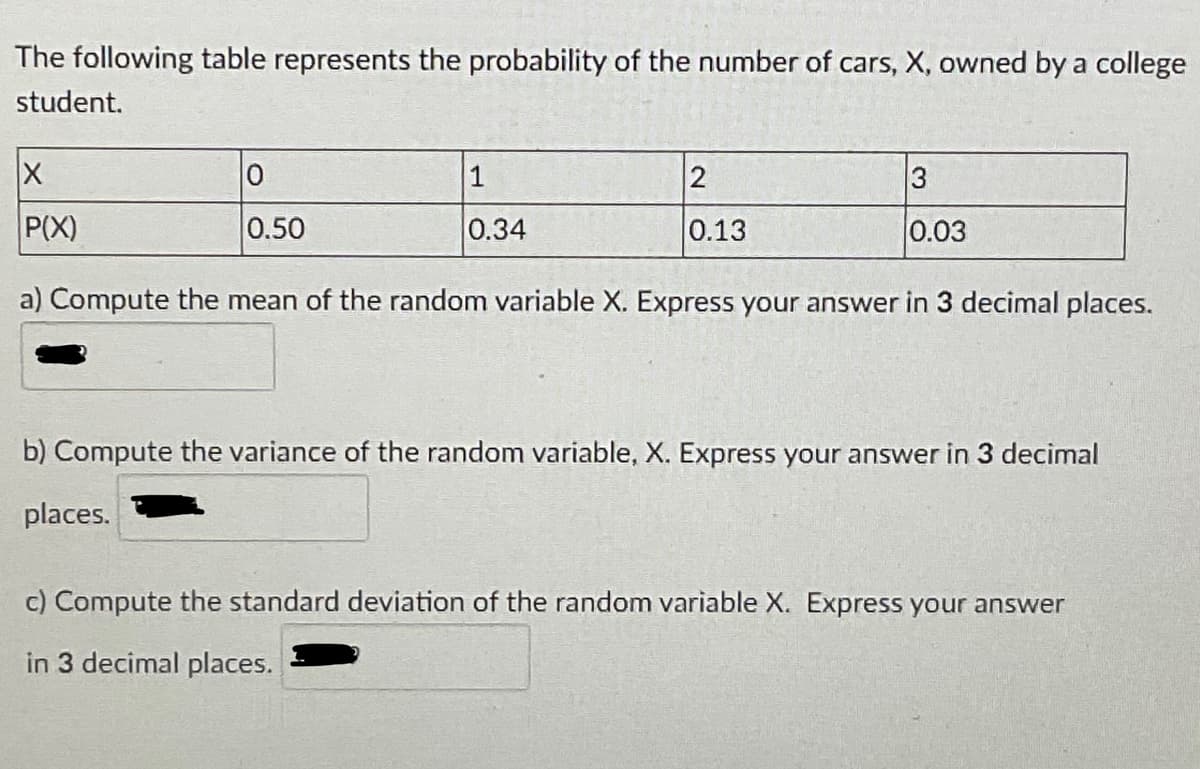 The following table represents the probability of the number of cars, X, owned by a college
student.
1
P(X)
0.50
0.34
0.13
0.03
a) Compute the mean of the random variable X. Express your answer in 3 decimal places.
b) Compute the variance of the random variable, X. Express your answer in 3 decimal
places.
c) Compute the standard deviation of the random variable X. Express your answer
in 3 decimal places.
