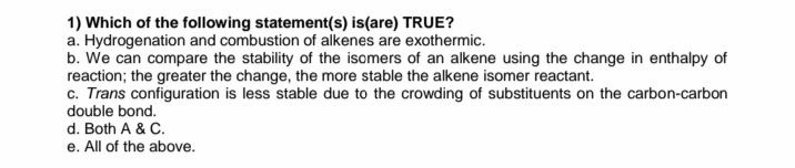 1) Which of the following statement(s) is(are) TRUE?
a. Hydrogenation and combustion of alkenes are exothermic.
b. We can compare the stability of the isomers of an alkene using the change in enthalpy of
reaction; the greater the change, the more stable the alkene isomer reactant.
c. Trans configuration is less stable due to the crowding of substituents on the carbon-carbon
double bond.
d. Both A & C.
e. All of the above.
