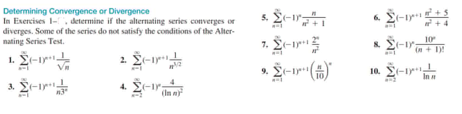 Determining Convergence or Divergence
In Exercises 1- , determine if the alternating series converges or
diverges. Some of the series do not satisfy the conditions of the Alter-
nating Series Test.
5. Σ-1
6. El-iy+1 + 5
& Σ- ;
2"
10"
, Σεi.
(# + 1)!
. Σ-+1,
2 Σ-1
9. Σ-1pt |
10. Σ-1
In a
10
3. Σ-1γ1.
n3"
4.
4. ΣΕ1;
(In n)
N-2
