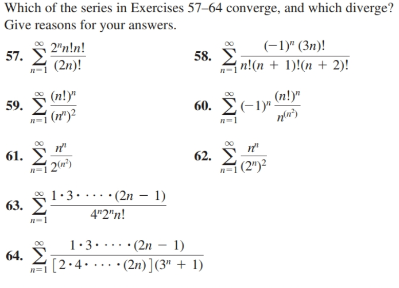 Which of the series in Exercises 57–64 converge, and which diverge?
Give reasons for your answers.
2"n!n!
(-1)" (3n)!
57. У
(2n)!
58. E
n!(n + 1)!(n + 2)!
n=1
n=
(n!)"
(n!)"
60. E(-1)".
nln²)
59.
n=1 (n")2
n=1
п"
61. У
| 20*)
п"
62. >
n=1 (2")2
00 1.3
63. У
· • (2n – 1)
4"2"n!
n=1
1:3. ...•(2n – 1)
64. E
[2•4....•(2n)](3" + 1)
n=1
