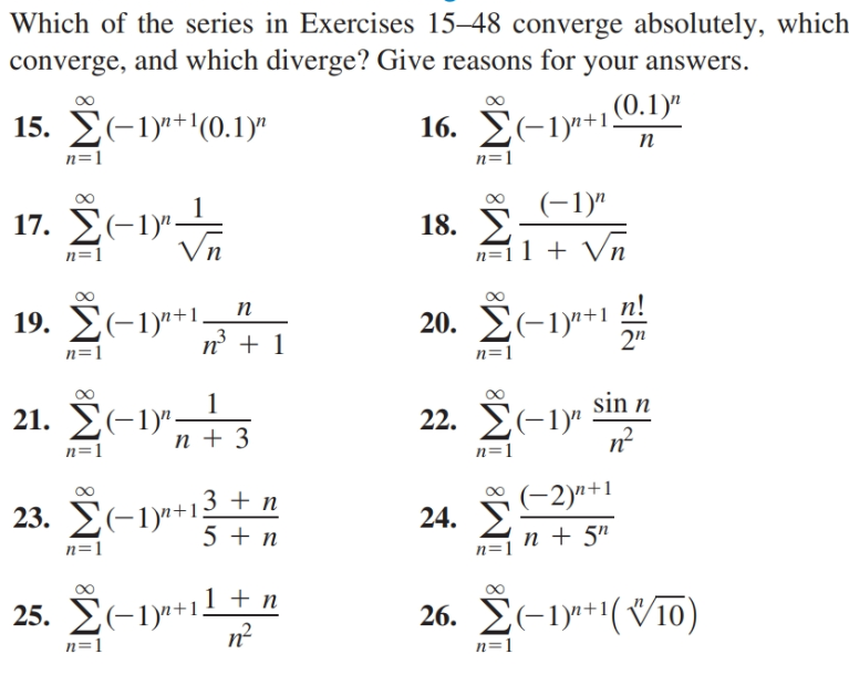 Which of the series in Exercises 15–48 converge absolutely, which
converge, and which diverge? Give reasons for your answers.
15. E(-1)"+'(0.1)"
(0.1)"
16. E(-1y+1.
п
n=1
n=1
(-1)"
– 1)"
17. Σ-1Μ
18.
Vn
n=11 + Vn
n=1
п
n!
19. Σ-1y+1.
n° + 1
20. E(-1)"+1
2"
n=1
n=1
21. E(-1)"-
n + 3
sin n
22. E(-1)"
n=1
n=1
3 + n
(-2)"+1
23. E(-1y"+1.
24.
5 + n
n + 5"
n=1
n=
25. E(-1y+11 + n
26. E(-1y9**(Vī0)
n=1
n=1
