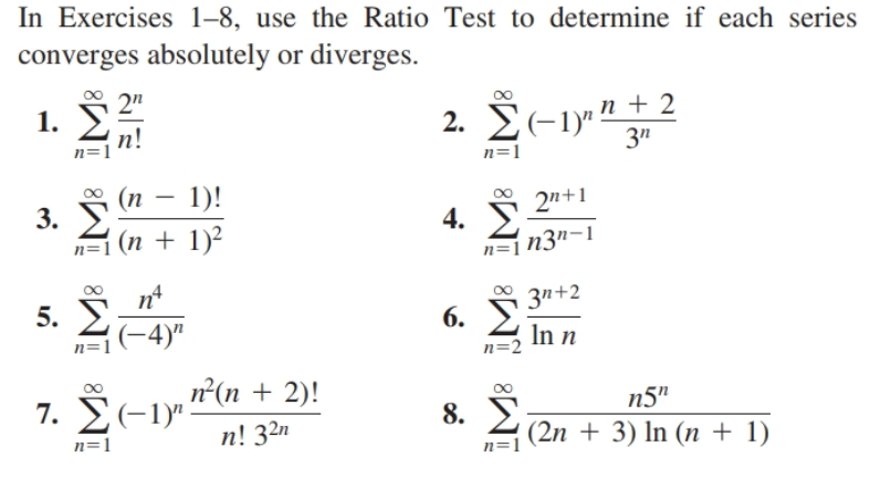 In Exercises 1–8, use the Ratio Test to determine if each series
converges absolutely or diverges.
2"
1. )
2. 2(-1)" n + 2
3"
п!
n=1
n=1
(п — 1)!
3. У
(n + 1)²
2n+1
4. )
n=] n3n-1
n=1
nt
5. )
0 3n+2
6. )
n=1(-4)"
In n
n=2
7. Σ-1ν.
n'(n + 2)!
n5"
2 (2n + 3) In (n + 1)
8.
n=1
n! 32n
n=1
