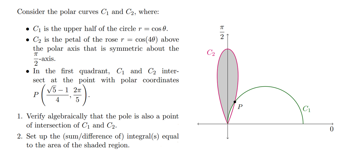 Consider the polar curves C₁ and C2, where:
• C₁ is the upper half of the circle r =
C₂ is the petal of the rose r = cos(40) above
the polar axis that is symmetric about the
ㅠ
--axis.
Cos 0.
2
In the first quadrant, C₁ and C₂ inter-
sect at the point with polar coordinates
√5-12T
P
4
5
1. Verify algebraically that the pole is also a point
of intersection of C₁ and C₂.
2. Set up the (sum/difference of) integral(s) equal
to the area of the shaded region.
C₂
EN
ㅠ
C₁