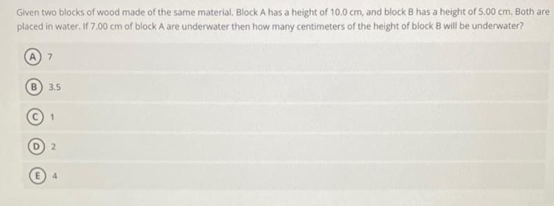 Given two blocks of wood made of the same material. Block A has a height of 10.0 cm, and block B has a height of 5.00 cm. Both are
placed in water. If 7.00 cm of block A are underwater then how many centimeters of the height of block B will be underwater?
(A) 7
B) 3.5
1
D) 2
4