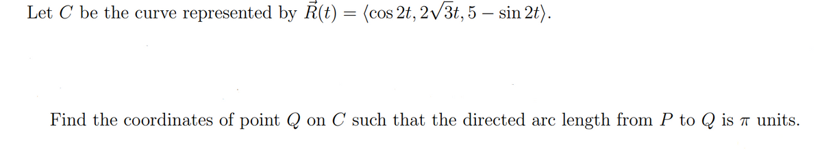 Let C be the curve represented by R(t) = (cos 2t, 2√3t, 5 — sin 2t).
Find the coordinates of point Q on C such that the directed arc length from P to Q is π units.