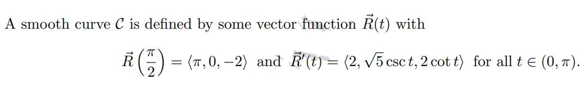 A smooth curve C is defined by some vector function R(t) with
R (7) (π,0,−2) and R' (t) = (2, √√5 csc t, 2 cott) for all t € (0, π).