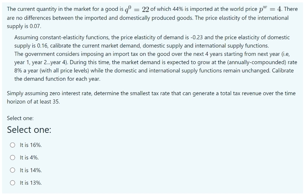 The current quantity in the market for a good is dº = 22 of which 44% is imported at the world price p"
= 4. There
are no differences between the imported and domestically produced goods. The price elasticity of the international
supply is 0.07.
Assuming constant-elasticity functions, the price elasticity of demand is -0.23 and the price elasticity
domestic
supply is 0.16, calibrate the current market demand, domestic supply and international supply functions.
The government considers imposing an import tax on the good over the next 4 years starting from next year (i.e,
year 1, year 2.year 4). During this time, the market demand is expected to grow at the (annually-compounded) rate
8% a year (with all price levels) while the domestic and international supply functions remain unchanged. Calibrate
the demand function for each year.
Simply assuming zero interest rate, determine the smallest tax rate that can generate a total tax revenue over the time
horizon of at least 35.
Select one:
Select one:
O It is 16%.
It is 4%.
It is 14%.
O It is 13%.
