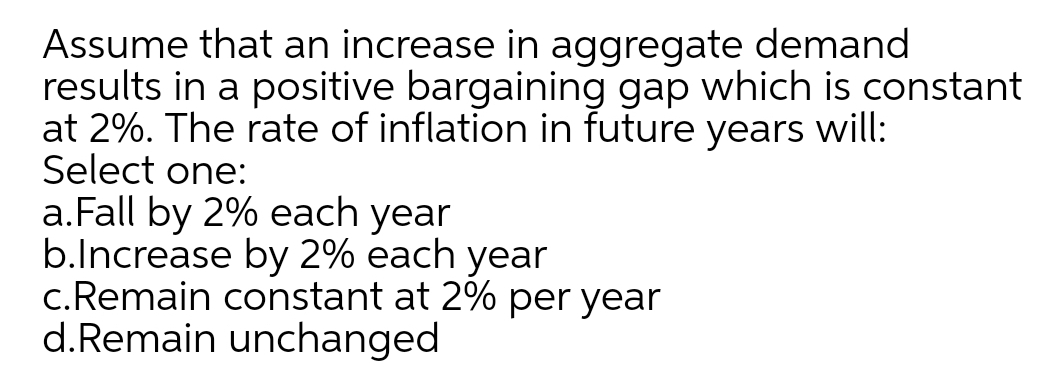 Assume that an increase in aggregate demand
results in a positive bargaining gap which is constant
at 2%. The rate of inflation in future years will:
Select one:
a.Fall by 2% each year
b.lncrease by 2% each year
c.Remain constant at 2% per year
d.Remain unchanged
