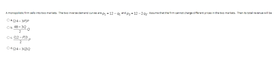 A monopolistic firm sells into two markets. The two inverse demand curves are p, = 12 - 9, and p, = 12 -292. Assume that the firm cannot charge different prices in the two markets. Then its total revenue will be
O a. (24 - 3P)P
Ов. 48-3Q
2
Oc (12 - P)3,
Od (24-3Q)Q
