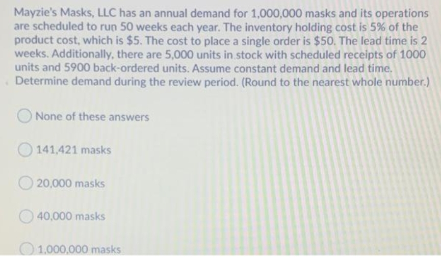 Mayzie's Masks, LLC has an annual demand for 1,000,000 masks and its operations
are scheduled to run 50 weeks each year. The inventory holding cost is 5% of the
product cost, which is $5. The cost to place a single order is $50. The lead time is 2
weeks. Additionally, there are 5,000 units in. stock with scheduled receipts of 1000
units and 5900 back-ordered units. Assume constant demand and lead time.
Determine demand during the review period. (Round to the nearest whole number.)
None of these answers
O 141,421 masks
O 20,000 masks
40,000 masks
O1.000,000 masks
