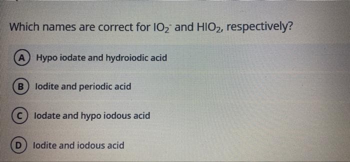 Which names are correct for 10, and HIO2, respectively?
A Hypo iodate and hydroiodic acid
B
lodite and periodic acid
C) lodate and hypo iodous acid
lodite and iodous acid
