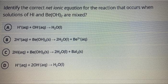 Identify the correct net ionic equation for the reaction that occurs when
solutions of HI and Be(OH)2 are mixed?
H*(aq) + OH(aq)→ H,0(1)
B.
2H*(aq) + Be(OH)2(s) → 2H,O(1) + Be2*(aq)
2HI(aq) + Be(OH)2(s) → 2H,0(1) + Bal,(s)
D
H"(aq) + 20H (aq) → H2O(1)
