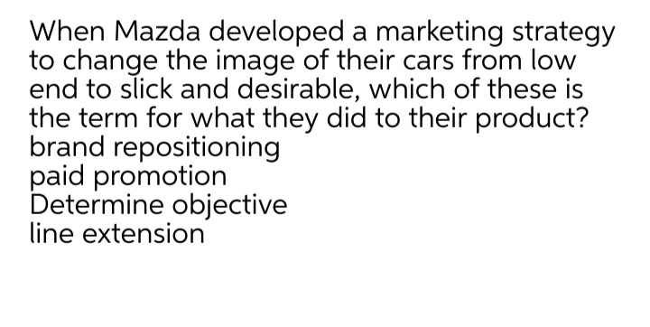 When Mazda developed a marketing strategy
to change the image of their cars from low
end to slick and desirable, which of these is
the term for what they did to their product?
brand repositioning
paid promotion
Determine objective
line extension
