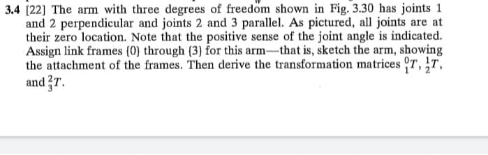 3.4 [22] The arm with three degrees of freedom shown in Fig. 3.30 has joints 1
and 2 perpendicular and joints 2 and 3 parallel. As pictured, all joints are at
their zero location. Note that the positive sense of the joint angle is indicated.
Assign link frames (0} through (3) for this arm-that is, sketch the arm, showing
the attachment of the frames. Then derive the transformation matrices 7,T,
and ?T.
