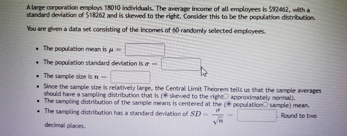 A large corporation employs 18010 individuals. The average income of all employees is $92462, with a
standard deviation of $18262 and is skewed to the right. Consider this to be the population distribution.
You are given a data set consisting of the incomes of 60 randomly selected employees.
. The population mean is p =
• The population standard deviation is o =
• The sample size is n=
Since the sample size is relatively large, the Central Limit Theorem tells us that the sample averages
should have a sampling distribution that is (O skewed to the right approximately normal).
The sampling distribution of the sample means is centered at the
population sample) mean.
• The sampling distribution has a standard deviation of SD
Round to two
decimal places.
