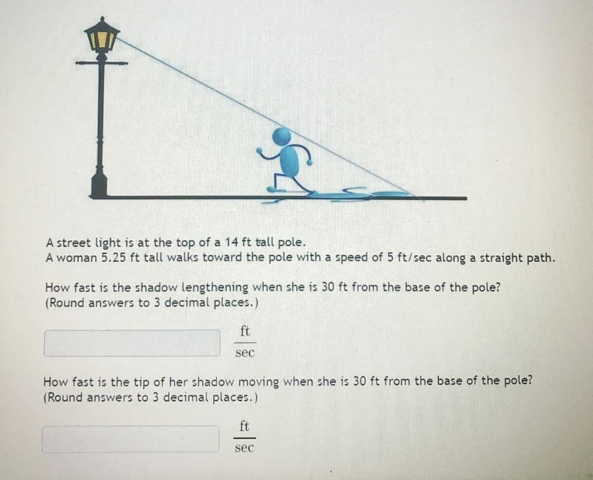 A street light is at the top of a 14 ft tall pole.
A woman 5.25 ft tall walks toward the pole with a speed of 5 ft/sec along a straight path.
How fast is the shadow lengthening when she is 30 ft from the base of the pole?
(Round answers to 3 decimal places.)
ft
sec
How fast is the tip of her shadow moving when she is 30 ft from the base of the pole?
(Round answers to 3 decimal places.)
ft
sec
