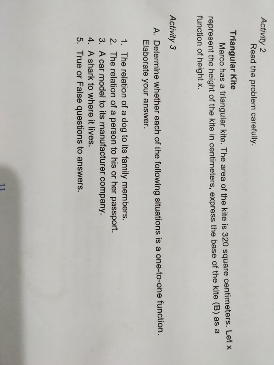 Activity 2
Read the problem carefully.
Triangular Kite
Marco has a triangular kite. The area of the kite is 320 square centimeters. Let x
represent the height of the kite in centimeters, express the base of the kite (B) as a
function of height x.
Activity 3
A. Determine whether each of the following situations is a one-to-one function.
Elaborate your answer.
1. The relation of a dog to its family members.
2. The relation of a person to his or her passport.
3. A car model to its manufacturer company.
4. A shark to where it lives.
5. True or False questions to answers.
11
