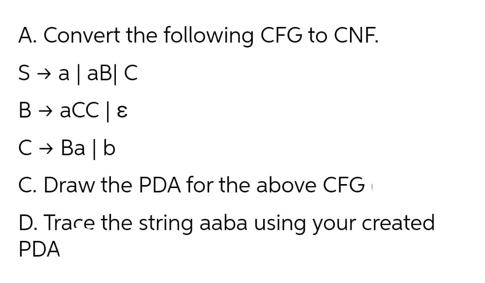A. Convert the following CFG to CNF.
S→ a| aB| C
B → aCC | ɛ
C → Ba | b
C. Draw the PDA for the above CFG
D. Trare the string aaba using your created
PDA
