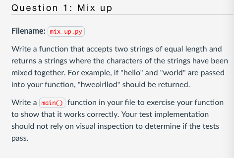 Question 1: Mix up
Filename: mix_up.py
Write a function that accepts two strings of equal length and
returns a strings where the characters of the strings have been
mixed together. For example, if "hello" and "world" are passed
into your function, "hweolrllod" should be returned.
Write a main() function in your file to exercise your function
to show that it works correctly. Your test implementation
should not rely on visual inspection to determine if the tests
pass.
