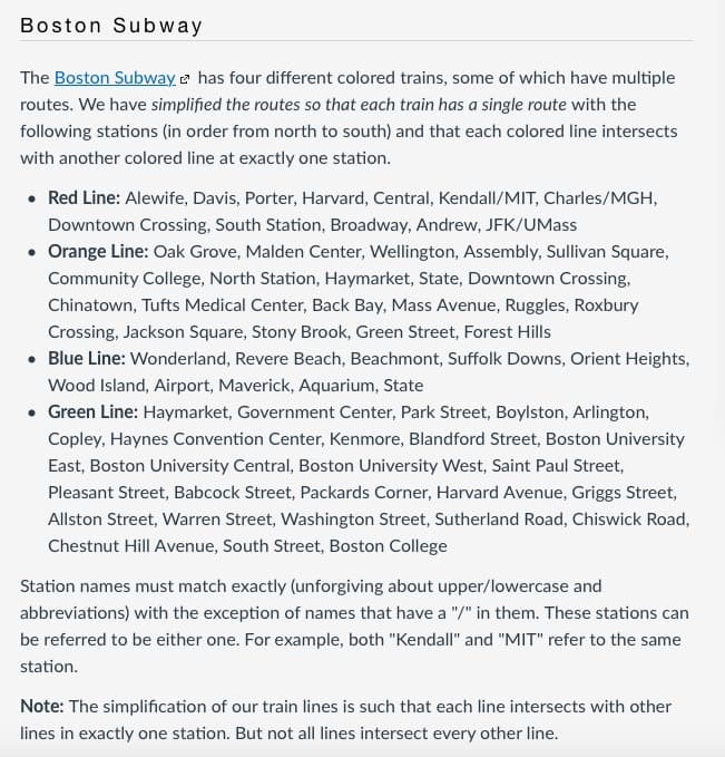 Boston Subway
The Boston Subway e has four different colored trains, some of which have multiple
routes. We have simplified the routes so that each train has a single route with the
following stations (in order from north to south) and that each colored line intersects
with another colored line at exactly one station.
• Red Line: Alewife, Davis, Porter, Harvard, Central, Kendall/MIT, Charles/MGH,
Downtown Crossing, South Station, Broadway, Andrew, JFK/UMass
• Orange Line: Oak Grove, Malden Center, Wellington, Assembly, Sullivan Square,
Community College, North Station, Haymarket, State, Downtown Crossing,
Chinatown, Tufts Medical Center, Back Bay, Mass Avenue, Ruggles, Roxbury
Crossing, Jackson Square, Stony Brook, Green Street, Forest Hills
• Blue Line: Wonderland, Revere Beach, Beachmont, Suffolk Downs, Orient Heights,
Wood Island, Airport, Maverick, Aquarium, State
• Green Line: Haymarket, Government Center, Park Street, Boylston, Arlington,
Copley, Haynes Convention Center, Kenmore, Blandford Street, Boston University
East, Boston University Central, Boston University West, Saint Paul Street,
Pleasant Street, Babcock Street, Packards Corner, Harvard Avenue, Griggs Street,
Allston Street, Warren Street, Washington Street, Sutherland Road, Chiswick Road,
Chestnut Hill Avenue, South Street, Boston College
Station names must match exactly (unforgiving about upper/lowercase and
abbreviations) with the exception of names that have a "/" in them. These stations can
be referred to be either one. For example, both "Kendall" and "MIT" refer to the same
station.
Note: The simplification of our train lines is such that each line intersects with other
lines in exactly one station. But not all lines intersect every other line.
